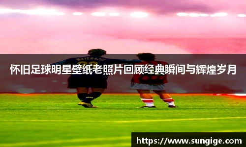 怀旧足球明星壁纸老照片回顾经典瞬间与辉煌岁月
